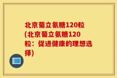 北京葡立氨糖120粒(北京葡立氨糖120粒：促进健康的理想选择)