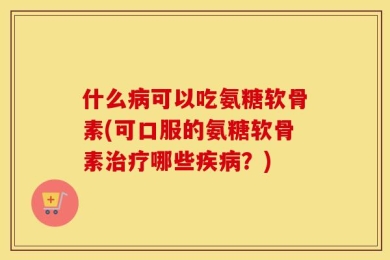 什么病可以吃氨糖软骨素(可口服的氨糖软骨素治疗哪些疾病？)