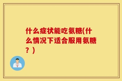 什么症状能吃氨糖(什么情况下适合服用氨糖？)
