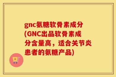 gnc氨糖软骨素成分(GNC出品软骨素成分含量高，适合关节炎患者的氨糖产品)