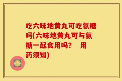 吃六味地黄丸可吃氨糖吗(六味地黄丸可与氨糖一起食用吗？  用药须知)