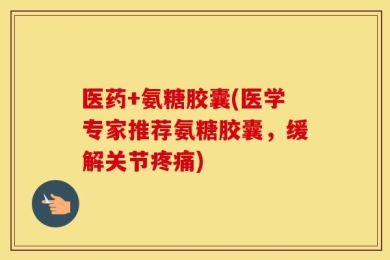 医药+氨糖胶囊(医学专家推荐氨糖胶囊，缓解关节疼痛)