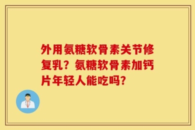 外用氨糖软骨素关节修复乳？氨糖软骨素加钙片年轻人能吃吗？