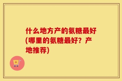 什么地方产的氨糖最好(哪里的氨糖最好？产地推荐)