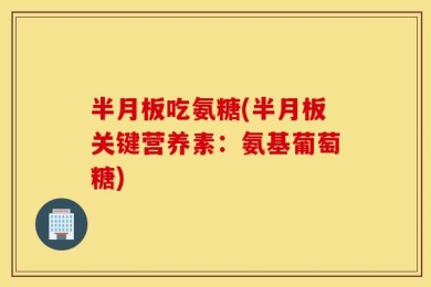 半月板吃氨糖(半月板关键营养素：氨基葡萄糖)