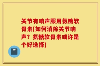 关节有响声服用氨糖软骨素(如何消除关节响声？氨糖软骨素或许是个好选择)
