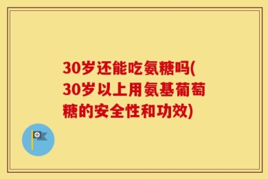 30岁还能吃氨糖吗(30岁以上用氨基葡萄糖的安全性和功效)