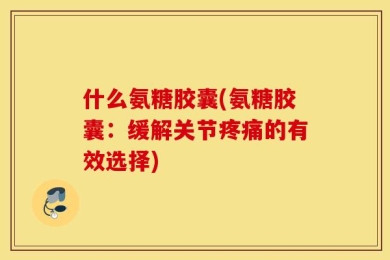 什么氨糖胶囊(氨糖胶囊：缓解关节疼痛的有效选择)
