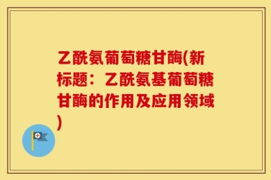乙酰氨葡萄糖甘酶(新标题：乙酰氨基葡萄糖甘酶的作用及应用领域)