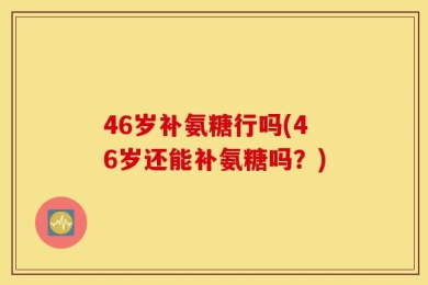 46岁补氨糖行吗(46岁还能补氨糖吗？)