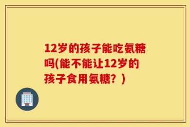 12岁的孩子能吃氨糖吗(能不能让12岁的孩子食用氨糖？)