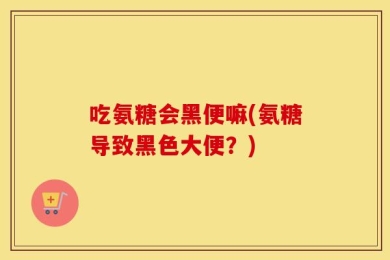 吃氨糖会黑便嘛(氨糖导致黑色大便？)