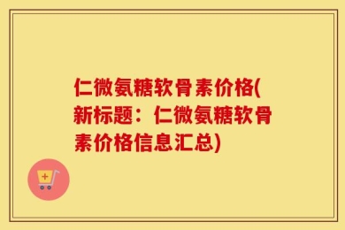 仁微氨糖软骨素价格(新标题：仁微氨糖软骨素价格信息汇总)