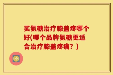 买氨糖治疗膝盖疼哪个好(哪个品牌氨糖更适合治疗膝盖疼痛？)