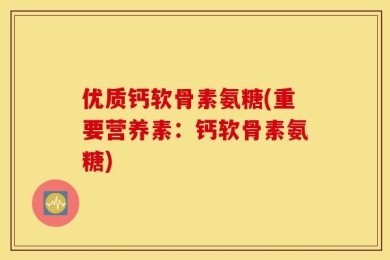 优质钙软骨素氨糖(重要营养素：钙软骨素氨糖)