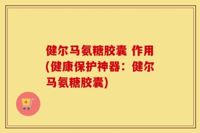健尔马氨糖胶囊 作用(健康保护神器：健尔马氨糖胶囊)