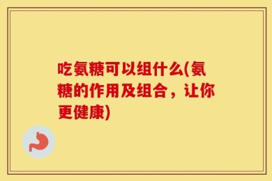 吃氨糖可以组什么(氨糖的作用及组合，让你更健康)