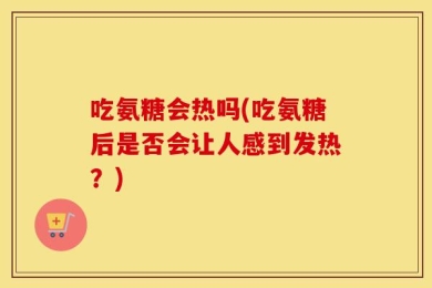 吃氨糖会热吗(吃氨糖后是否会让人感到发热？)