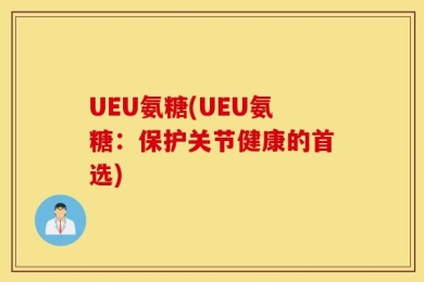 UEU氨糖(UEU氨糖：保护关节健康的首选)
