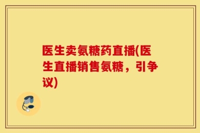 医生卖氨糖药直播(医生直播销售氨糖，引争议)