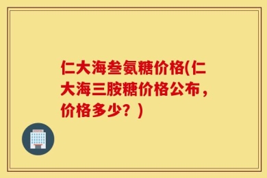 仁大海叁氨糖价格(仁大海三胺糖价格公布，价格多少？)