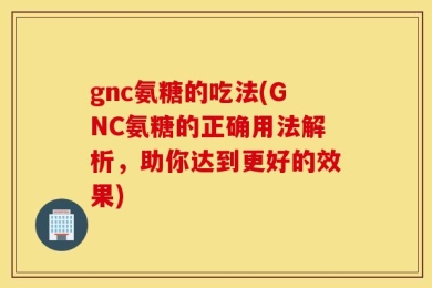 gnc氨糖的吃法(GNC氨糖的正确用法解析，助你达到更好的效果)
