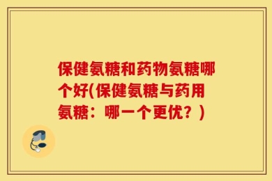 保健氨糖和药物氨糖哪个好(保健氨糖与药用氨糖：哪一个更优？)