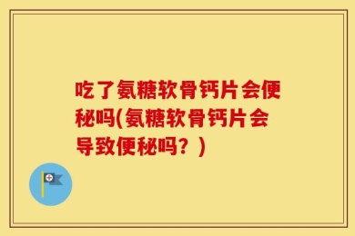 吃了氨糖软骨钙片会便秘吗(氨糖软骨钙片会导致便秘吗？)