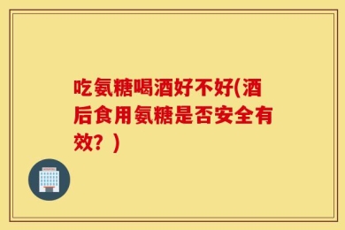 吃氨糖喝酒好不好(酒后食用氨糖是否安全有效？)