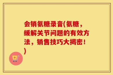 会销氨糖录音(氨糖，缓解关节问题的有效方法，销售技巧大揭密！)