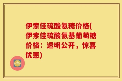 伊索佳硫酸氨糖价格(伊索佳硫酸氨基葡萄糖价格：透明公开，惊喜优惠)