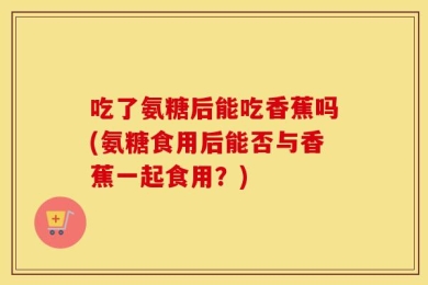 吃了氨糖后能吃香蕉吗(氨糖食用后能否与香蕉一起食用？)
