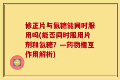 修正片与氨糖能同时服用吗(能否同时服用片剂和氨糖？—药物相互作用解析)