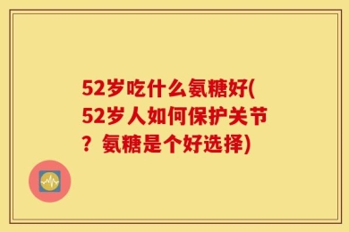 52岁吃什么氨糖好(52岁人如何保护关节？氨糖是个好选择)