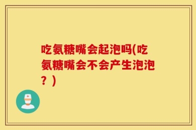 吃氨糖嘴会起泡吗(吃氨糖嘴会不会产生泡泡？)