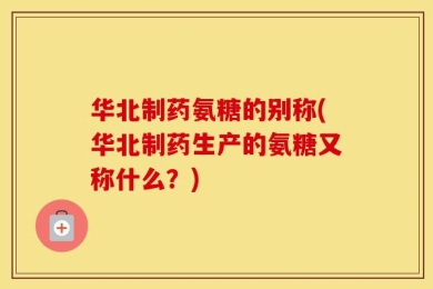 华北制药氨糖的别称(华北制药生产的氨糖又称什么？)