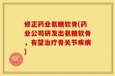修正药业氨糖软骨(药业公司研发出氨糖软骨，有望治疗骨关节疾病)