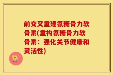 前交叉重建氨糖骨力软骨素(重构氨糖骨力软骨素：强化关节健康和灵活性)
