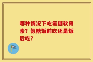 哪种情况下吃氨糖软骨素？氨糖饭前吃还是饭后吃？