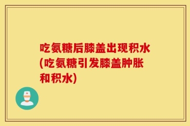 吃氨糖后膝盖出现积水(吃氨糖引发膝盖肿胀和积水)