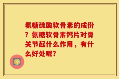氨糖硫酸软骨素的成份？氨糖软骨素钙片对骨关节起什么作用，有什么好处呢？