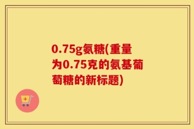 0.75g氨糖(重量为0.75克的氨基葡萄糖的新标题)