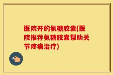 医院开的氨糖胶囊(医院推荐氨糖胶囊帮助关节疼痛治疗)