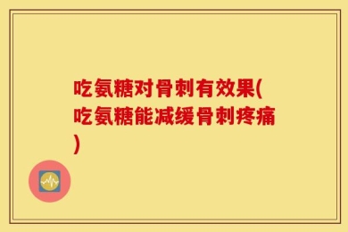 吃氨糖对骨刺有效果(吃氨糖能减缓骨刺疼痛)