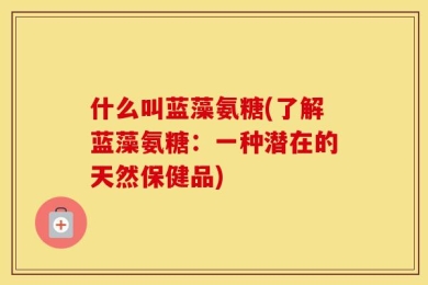 什么叫蓝藻氨糖(了解蓝藻氨糖：一种潜在的天然保健品)