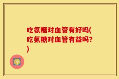 吃氨糖对血管有好吗(吃氨糖对血管有益吗？)