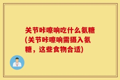 关节咔嚓响吃什么氨糖(关节咔嚓响需摄入氨糖，这些食物合适)