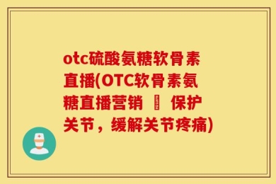 otc硫酸氨糖软骨素直播(OTC软骨素氨糖直播营销 – 保护关节，缓解关节疼痛)