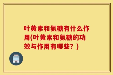 叶黄素和氨糖有什么作用(叶黄素和氨糖的功效与作用有哪些？)