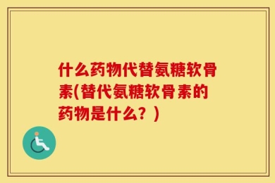 什么药物代替氨糖软骨素(替代氨糖软骨素的药物是什么？)